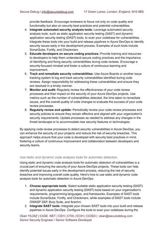 Secure Debug / info@securedebug.com 17 Green Lanes, London, England, N16 9BS
provide feedback. Encourage reviewers to focus not only on code quality and
functionality but also on security best practices and potential vulnerabilities.
4. Integrate automated security analysis tools: Leverage automated security
analysis tools, such as static application security testing (SAST) and dynamic
application security testing (DAST) tools, to scan your codebase for vulnerabilities.
Integrate these tools into your build and release pipelines in Azure DevOps to identify
security issues early in the development process. Examples of such tools include
SonarQube, Fortify, and Checkmarx.
5. Educate developers on secure coding practices: Provide training and resources
to developers to help them understand secure coding practices and the importance
of identifying and fixing security vulnerabilities during code reviews. Encourage a
security-focused mindset and foster a culture of continuous learning and
improvement.
6. Track and remediate security vulnerabilities: Use Azure Boards or another issue
tracking system to log and track security vulnerabilities identified during code
reviews. Assign responsibility for addressing these vulnerabilities and ensure they
are resolved in a timely manner.
7. Monitor and audit: Regularly review the effectiveness of your code review
processes and their impact on the security of your Azure DevOps projects. Use
metrics such as the number of vulnerabilities detected, the time taken to remediate
issues, and the overall quality of code changes to evaluate the success of your code
review processes.
8. Regularly review and update: Periodically review your code review processes and
security policies to ensure they remain effective and aligned with your organization's
security requirements. Update processes as needed to address any changes in the
threat landscape or to accommodate new security features or technologies.
By applying code review processes to detect security vulnerabilities in Azure DevOps, you
can enhance the security of your projects and reduce the risk of security breaches. This
approach helps ensure that your code is developed with security best practices in mind,
fostering a culture of continuous improvement and collaboration between developers and
security teams.
Use static and dynamic code analysis tools for automatic detection.
Using static and dynamic code analysis tools for automatic detection of vulnerabilities is a
crucial part of ensuring the security of your Azure DevOps projects. These tools can help
identify potential issues early in the development process, reducing the risk of security
breaches and improving overall code quality. Here's how to use static and dynamic code
analysis tools for automatic detection in Azure DevOps:
1. Choose appropriate tools: Select suitable static application security testing (SAST)
and dynamic application security testing (DAST) tools based on your organization's
requirements, programming languages, and frameworks. Examples of SAST tools
include SonarQube, Fortify, and Checkmarx, while examples of DAST tools include
OWASP ZAP, Burp Suite, and Arachni.
2. Integrate SAST tools: Integrate your chosen SAST tools into your build and release
pipelines in Azure DevOps. Configure the tools to scan your codebase during the
Okan YILDIZ | CASE .NET | CEH | CTIA | ECIH | CCISO | okan@securedebug.com
Senior Security Engineer / Senior Software Developer
 