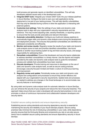 Secure Debug / info@securedebug.com 17 Green Lanes, London, England, N16 9BS
build process and generate reports on identified vulnerabilities. This will help
developers address issues early in the development cycle.
3. Integrate DAST tools: Integrate your chosen DAST tools into your release pipelines
in Azure DevOps. Configure the tools to scan your web applications during
deployment or as part of your testing process. This will help identify vulnerabilities
that may only be detected during runtime or when the application is interacting with
external systems.
4. Customize tool settings: Tailor the settings of your static and dynamic code
analysis tools to align with your organization's security requirements and risk
tolerance. This may involve adjusting rules, severity thresholds, or reporting options
to ensure that the tools provide actionable and relevant information.
5. Automate vulnerability detection: Configure your build and release pipelines to
automatically trigger static and dynamic code analysis scans during the development
and deployment process. This ensures that potential vulnerabilities are identified and
addressed consistently and efficiently.
6. Monitor and review results: Regularly review the results of your static and dynamic
code analysis scans to track and prioritize identified vulnerabilities. Use Azure
Boards or another issue tracking system to log and track security issues, and assign
responsibility for addressing them.
7. Remediate vulnerabilities: Ensure that developers and security teams collaborate
to address identified vulnerabilities in a timely manner. Use the reports and insights
provided by the static and dynamic code analysis tools to guide the remediation
process and validate that vulnerabilities have been resolved.
8. Educate developers: Provide training and resources to developers on the use of
static and dynamic code analysis tools, as well as secure coding practices.
Encourage a security-focused mindset and foster a culture of continuous learning
and improvement.
9. Regularly review and update: Periodically review your static and dynamic code
analysis tool configurations and processes to ensure they remain effective and
aligned with your organization's security requirements. Update tools and processes
as needed to address any changes in the threat landscape or to accommodate new
security features or technologies.
By using static and dynamic code analysis tools for automatic detection in Azure DevOps,
you can enhance the security of your projects and reduce the risk of security breaches. This
approach helps ensure that your code is developed with security best practices in mind, and
promotes a culture of continuous improvement and collaboration between developers and
security teams.
Establish secure coding standards and ensure dependency security
Establishing secure coding standards and ensuring dependency security is essential for
maintaining the security and reliability of your Azure DevOps projects. Secure coding
practices help minimize the risk of introducing vulnerabilities in your code, while dependency
security ensures that the third-party libraries and components you rely on are also secure.
Here's how to establish secure coding standards and ensure dependency security in Azure
DevOps:
Okan YILDIZ | CASE .NET | CEH | CTIA | ECIH | CCISO | okan@securedebug.com
Senior Security Engineer / Senior Software Developer
 