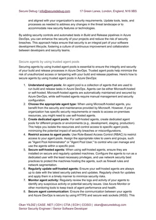 Secure Debug / info@securedebug.com 17 Green Lanes, London, England, N16 9BS
and aligned with your organization's security requirements. Update tools, tests, and
processes as needed to address any changes in the threat landscape or to
accommodate new security features or technologies.
By adding security controls and automated tests in Build and Release pipelines in Azure
DevOps, you can enhance the security of your projects and reduce the risk of security
breaches. This approach helps ensure that security is an integral part of your software
development lifecycle, fostering a culture of continuous improvement and collaboration
between developers and security teams.
Secure agents by using trusted agent pools
Securing agents by using trusted agent pools is essential to ensure the integrity and security
of your build and release processes in Azure DevOps. Trusted agent pools help minimize the
risk of unauthorized access or tampering with your build and release pipelines. Here's how to
secure agents by using trusted agent pools in Azure DevOps:
1. Understand agent pools: An agent pool is a collection of agents that are used to
run build and release tasks in Azure DevOps. Agents can be either Microsoft-hosted
or self-hosted. Microsoft-hosted agents are automatically maintained and secured by
Azure DevOps, while self-hosted agents require manual management and security
configuration.
2. Choose the appropriate agent type: When using Microsoft-hosted agents, you
benefit from the security and maintenance provided by Microsoft. However, if your
organization has specific security requirements or needs to access on-premises
resources, you might need to use self-hosted agents.
3. Create dedicated agent pools: For self-hosted agents, create dedicated agent
pools for different projects or environments (e.g., development, staging, production).
This helps you isolate the resources and control access to specific agent pools,
minimizing the potential impact of security breaches or misconfigurations.
4. Restrict access to agent pools: Use Role-Based Access Control (RBAC) to restrict
access to your agent pools. Assign the appropriate roles to users and groups, such
as "Agent Pool Administrator" or "Agent Pool User," to control who can manage and
use the agents within a specific pool.
5. Secure self-hosted agents: When using self-hosted agents, ensure they are
installed on secure and regularly updated machines. Configure the agents to run as a
dedicated user with the least necessary privileges, and use network security best
practices to protect the machines hosting the agents, such as firewall rules and
network segmentation.
6. Regularly update self-hosted agents: Ensure your self-hosted agents are always
up to date with the latest security patches and updates. Regularly check for updates
and apply them in a timely manner to minimize security risks.
7. Monitor agent activity: Regularly review the logs and activity of your agents to
identify any suspicious activity or potential security issues. Use Azure Monitor or
other monitoring tools to keep track of agent performance and health.
8. Secure agent communication: Ensure the communication between your agents
and Azure DevOps is secure by using HTTPS and secure web sockets (WSS). This
Okan YILDIZ | CASE .NET | CEH | CTIA | ECIH | CCISO | okan@securedebug.com
Senior Security Engineer / Senior Software Developer
 