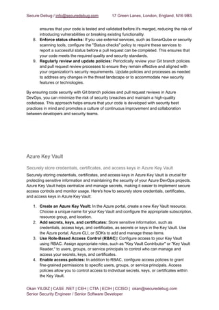 Secure Debug / info@securedebug.com 17 Green Lanes, London, England, N16 9BS
ensures that your code is tested and validated before it's merged, reducing the risk of
introducing vulnerabilities or breaking existing functionality.
8. Enforce status checks: If you use external services, such as SonarQube or security
scanning tools, configure the "Status checks" policy to require these services to
report a successful status before a pull request can be completed. This ensures that
your code meets the required quality and security standards.
9. Regularly review and update policies: Periodically review your Git branch policies
and pull request review processes to ensure they remain effective and aligned with
your organization's security requirements. Update policies and processes as needed
to address any changes in the threat landscape or to accommodate new security
features or technologies.
By ensuring code security with Git branch policies and pull request reviews in Azure
DevOps, you can minimize the risk of security breaches and maintain a high-quality
codebase. This approach helps ensure that your code is developed with security best
practices in mind and promotes a culture of continuous improvement and collaboration
between developers and security teams.
Azure Key Vault
Securely store credentials, certificates, and access keys in Azure Key Vault
Securely storing credentials, certificates, and access keys in Azure Key Vault is crucial for
protecting sensitive information and maintaining the security of your Azure DevOps projects.
Azure Key Vault helps centralize and manage secrets, making it easier to implement secure
access controls and monitor usage. Here's how to securely store credentials, certificates,
and access keys in Azure Key Vault:
1. Create an Azure Key Vault: In the Azure portal, create a new Key Vault resource.
Choose a unique name for your Key Vault and configure the appropriate subscription,
resource group, and location.
2. Add secrets, keys, and certificates: Store sensitive information, such as
credentials, access keys, and certificates, as secrets or keys in the Key Vault. Use
the Azure portal, Azure CLI, or SDKs to add and manage these items.
3. Use Role-Based Access Control (RBAC): Configure access to your Key Vault
using RBAC. Assign appropriate roles, such as "Key Vault Contributor" or "Key Vault
Reader," to users, groups, or service principals to control who can manage and
access your secrets, keys, and certificates.
4. Enable access policies: In addition to RBAC, configure access policies to grant
fine-grained permissions to specific users, groups, or service principals. Access
policies allow you to control access to individual secrets, keys, or certificates within
the Key Vault.
Okan YILDIZ | CASE .NET | CEH | CTIA | ECIH | CCISO | okan@securedebug.com
Senior Security Engineer / Senior Software Developer
 