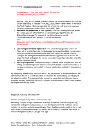 Secure Debug / info@securedebug.com 17 Green Lanes, London, England, N16 9BS
KeyVaultName: '<Your_Key_Vault_Name>' SecretsFilter:
'<Comma-separated_list_of_secrets>'
Replace <Your_Azure_Service_Connection> with the name of the service connection
you created in step 1. Replace <Your_Key_Vault_Name> with the name of the target
Key Vault. Replace <Comma-separated_list_of_secrets> with a comma-separated
list of secret names you want to fetch from the Key Vault.
3. Reference fetched secrets in your pipeline: After the AzureKeyVault task fetches
the secrets, you can reference them as variables in your pipeline using the
$(SecretName) syntax. For example, if you fetched a secret named
DatabasePassword, you can use it in a script task like this:
bash
Copy code- script: | echo "Using secret: $(DatabasePassword)" displayName: 'Use
fetched secret'
4. Use managed identities (optional): If your Azure DevOps pipeline runs on an
Azure VM or another Azure service that supports managed identities, you can use a
managed identity to authenticate to the Key Vault instead of a service principal.
Configure the managed identity to have the necessary permissions to access the
target Key Vault, and update the service connection in your Azure DevOps project to
use the managed identity.
5. Secure your pipeline: To further secure your pipeline, follow best practices such as
limiting access to the pipeline definition, using Role-Based Access Control (RBAC) to
manage permissions, and regularly reviewing pipeline logs and activity for suspicious
behavior.
By configuring access to Key Vault from Azure DevOps pipelines to protect credentials, you
can minimize the risk of security breaches and maintain the confidentiality and integrity of
sensitive information. This approach helps ensure that credentials and other secrets are
managed securely, fostering a culture of continuous improvement and collaboration between
developers and security teams.
Regular Auditing and Review
Monitor changes using Azure DevOps audit logs
Monitoring changes using Azure DevOps audit logs is essential for maintaining security,
compliance, and operational awareness in your DevOps environment. Audit logs provide
visibility into activities and changes within your Azure DevOps projects, enabling you to track
user behavior, identify potential security issues, and troubleshoot problems. Here's how to
monitor changes using Azure DevOps audit logs:
Okan YILDIZ | CASE .NET | CEH | CTIA | ECIH | CCISO | okan@securedebug.com
Senior Security Engineer / Senior Software Developer
 