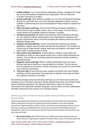 Secure Debug / info@securedebug.com 17 Green Lanes, London, England, N16 9BS
1. Enable auditing: In your Azure DevOps organization settings, navigate to the "Audit"
tab. Ensure that auditing is enabled for your organization. If it's not, follow the
on-screen instructions to enable it.
2. Access audit logs: Once auditing is enabled, you can view and download audit logs
directly from the "Audit" tab in your Azure DevOps organization settings. Logs are
available in JSON format and can be downloaded for further analysis or imported into
other tools.
3. Filter and search audit logs: Use the built-in filtering and search capabilities to
narrow down the logs to specific events, users, or time ranges. This can help you
quickly identify and investigate suspicious activities or changes.
4. Configure log retention: By default, Azure DevOps retains audit logs for 90 days.
You can adjust the retention period based on your organization's compliance and
security requirements. Keep in mind that increasing the retention period may result in
additional storage costs.
5. Integrate with Azure Monitor: To gain more advanced monitoring and alerting
capabilities, integrate Azure DevOps audit logs with Azure Monitor. This enables you
to store logs for longer periods, analyze data using Log Analytics, and create custom
alerts based on specific events or trends.
6. Set up alerts and notifications: In Azure Monitor, configure custom alerts and
notifications to notify you when specific events occur or when certain thresholds are
reached. This can help you proactively detect and respond to security incidents or
operational issues.
7. Regularly review audit logs: Make it a habit to periodically review your Azure
DevOps audit logs to identify any unusual patterns or activities. This can help you
uncover potential security issues, maintain compliance, and ensure the overall health
of your DevOps environment.
8. Train your team: Ensure that your team members are familiar with Azure DevOps
audit logs and their importance. Encourage them to regularly review logs and report
any suspicious activities or anomalies.
By monitoring changes using Azure DevOps audit logs, you can improve the security and
compliance of your DevOps environment, identify potential issues early, and maintain a high
level of operational awareness. This approach helps foster a culture of continuous
improvement and collaboration between developers, security teams, and other stakeholders,
ultimately contributing to the success of your DevOps projects.
Continuously track and improve security posture with Azure Policy and Azure
Security Center
Continuously tracking and improving your security posture with Azure Policy and Azure Security
Center is essential for ensuring the ongoing security and compliance of your Azure DevOps
environment. These tools help you define, monitor, and enforce security policies across your Azure
resources, providing a comprehensive view of your security posture and facilitating continuous
improvement. Here's how to continuously track and improve security posture with Azure Policy and
Azure Security Center:
1. Set up Azure Policy: Azure Policy allows you to define and enforce policies across your
Azure resources. To get started, navigate to the Azure Policy service in the Azure portal, and
Okan YILDIZ | CASE .NET | CEH | CTIA | ECIH | CCISO | okan@securedebug.com
Senior Security Engineer / Senior Software Developer
 