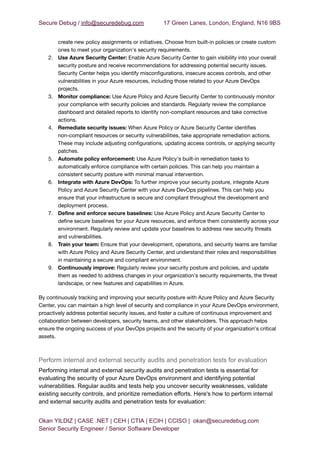 Secure Debug / info@securedebug.com 17 Green Lanes, London, England, N16 9BS
create new policy assignments or initiatives. Choose from built-in policies or create custom
ones to meet your organization's security requirements.
2. Use Azure Security Center: Enable Azure Security Center to gain visibility into your overall
security posture and receive recommendations for addressing potential security issues.
Security Center helps you identify misconfigurations, insecure access controls, and other
vulnerabilities in your Azure resources, including those related to your Azure DevOps
projects.
3. Monitor compliance: Use Azure Policy and Azure Security Center to continuously monitor
your compliance with security policies and standards. Regularly review the compliance
dashboard and detailed reports to identify non-compliant resources and take corrective
actions.
4. Remediate security issues: When Azure Policy or Azure Security Center identifies
non-compliant resources or security vulnerabilities, take appropriate remediation actions.
These may include adjusting configurations, updating access controls, or applying security
patches.
5. Automate policy enforcement: Use Azure Policy's built-in remediation tasks to
automatically enforce compliance with certain policies. This can help you maintain a
consistent security posture with minimal manual intervention.
6. Integrate with Azure DevOps: To further improve your security posture, integrate Azure
Policy and Azure Security Center with your Azure DevOps pipelines. This can help you
ensure that your infrastructure is secure and compliant throughout the development and
deployment process.
7. Define and enforce secure baselines: Use Azure Policy and Azure Security Center to
define secure baselines for your Azure resources, and enforce them consistently across your
environment. Regularly review and update your baselines to address new security threats
and vulnerabilities.
8. Train your team: Ensure that your development, operations, and security teams are familiar
with Azure Policy and Azure Security Center, and understand their roles and responsibilities
in maintaining a secure and compliant environment.
9. Continuously improve: Regularly review your security posture and policies, and update
them as needed to address changes in your organization's security requirements, the threat
landscape, or new features and capabilities in Azure.
By continuously tracking and improving your security posture with Azure Policy and Azure Security
Center, you can maintain a high level of security and compliance in your Azure DevOps environment,
proactively address potential security issues, and foster a culture of continuous improvement and
collaboration between developers, security teams, and other stakeholders. This approach helps
ensure the ongoing success of your DevOps projects and the security of your organization's critical
assets.
Perform internal and external security audits and penetration tests for evaluation
Performing internal and external security audits and penetration tests is essential for
evaluating the security of your Azure DevOps environment and identifying potential
vulnerabilities. Regular audits and tests help you uncover security weaknesses, validate
existing security controls, and prioritize remediation efforts. Here's how to perform internal
and external security audits and penetration tests for evaluation:
Okan YILDIZ | CASE .NET | CEH | CTIA | ECIH | CCISO | okan@securedebug.com
Senior Security Engineer / Senior Software Developer
 
