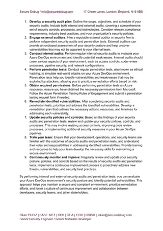 Secure Debug / info@securedebug.com 17 Green Lanes, London, England, N16 9BS
1. Develop a security audit plan: Outline the scope, objectives, and schedule of your
security audits. Include both internal and external audits, covering a comprehensive
set of security controls, processes, and technologies. Consider relevant compliance
requirements, industry best practices, and your organization's security policies.
2. Engage external auditors: Hire a reputable external auditor or security firm to
perform independent security audits and penetration tests. External auditors can
provide an unbiased assessment of your security posture and help uncover
vulnerabilities that may not be apparent to your internal team.
3. Conduct internal audits: Perform regular internal security audits to evaluate your
Azure DevOps environment and identify potential weaknesses. Internal audits should
cover various aspects of your environment, such as access controls, code review
processes, pipeline security, and network configurations.
4. Perform penetration tests: Conduct regular penetration tests, also known as ethical
hacking, to simulate real-world attacks on your Azure DevOps environment.
Penetration tests help you identify vulnerabilities and weaknesses that may be
exploited by attackers, allowing you to prioritize remediation efforts based on risk.
5. Obtain required permissions: Before performing penetration tests on Azure
resources, ensure you have obtained the necessary permissions from Microsoft.
Follow the Azure Penetration Testing Rules of Engagement and submit a penetration
testing request form if needed.
6. Remediate identified vulnerabilities: After completing security audits and
penetration tests, prioritize and address the identified vulnerabilities. Develop a
remediation plan that outlines the necessary actions, resources, and timelines for
addressing each vulnerability.
7. Update security policies and controls: Based on the findings of your security
audits and penetration tests, review and update your security policies, controls, and
processes. This may involve revising access controls, improving code review
processes, or implementing additional security measures in your Azure DevOps
pipelines.
8. Train your team: Ensure that your development, operations, and security teams are
familiar with the outcomes of security audits and penetration tests, and understand
their roles and responsibilities in addressing identified vulnerabilities. Provide training
and resources to help your team develop the necessary skills for maintaining a
secure environment.
9. Continuously monitor and improve: Regularly review and update your security
posture, policies, and controls based on the results of security audits and penetration
tests. Implement a continuous improvement process to proactively address new
threats, vulnerabilities, and security best practices.
By performing internal and external security audits and penetration tests, you can evaluate
your Azure DevOps environment's security posture and identify potential vulnerabilities. This
approach helps you maintain a secure and compliant environment, prioritize remediation
efforts, and foster a culture of continuous improvement and collaboration between
developers, security teams, and other stakeholders.
Okan YILDIZ | CASE .NET | CEH | CTIA | ECIH | CCISO | okan@securedebug.com
Senior Security Engineer / Senior Software Developer
 