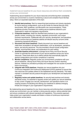 Secure Debug / info@securedebug.com 17 Green Lanes, London, England, N16 9BS
Implement secure baselines for your Azure resources and enforce them consistently
across your environment
Implementing secure baselines for your Azure resources and enforcing them consistently
across your environment is crucial to maintaining a secure and compliant Azure DevOps
setup. Here's an expanded explanation of this topic:
1. Identify best practices: Start by researching best practices and industry standards
for Azure resource configurations, such as the Center for Internet Security (CIS)
benchmarks, NIST guidelines, and Microsoft's own recommendations. These
guidelines provide a foundation for creating secure baselines tailored to your
organization's needs and regulatory requirements.
2. Customize baselines: Adapt the identified best practices to your organization's
specific context, including your industry, regulatory environment, and unique
business requirements. Collaborate with your security, development, and operations
teams to ensure that your baselines address all relevant security concerns while
maintaining operational efficiency.
3. Document and share baselines: Clearly document your secure baselines and
make them accessible to all relevant stakeholders, such as developers, operations
teams, and security personnel. This documentation should include configuration
settings, recommended values, and explanations for each setting.
4. Automate baseline enforcement: Leverage Azure Policy and Azure Security
Center to automate the enforcement of your secure baselines across your Azure
resources. These tools allow you to define policies that automatically apply the
desired configurations and monitor compliance in real-time.
5. Monitor compliance: Regularly review your environment's compliance with your
secure baselines, utilizing Azure Policy and Azure Security Center's reporting
features. Address any deviations promptly and investigate the root causes to prevent
future occurrences.
6. Integrate with CI/CD pipelines: Integrate your secure baselines into your
Continuous Integration and Continuous Deployment (CI/CD) pipelines to ensure that
new resources and updates adhere to the established security standards. This helps
maintain a consistent security posture throughout your development and deployment
processes.
7. Regularly review and update baselines: As security best practices and industry
standards evolve, it's essential to regularly review and update your secure baselines
to stay current. Engage your security, development, and operations teams in an
ongoing process of evaluating and refining your baselines to address emerging
threats and changes in your organization's requirements.
By implementing secure baselines for your Azure resources and enforcing them consistently
across your environment, you can maintain a strong security posture, reduce potential risks,
and ensure compliance with relevant standards and regulations. This proactive approach
helps protect your organization's assets and fosters a culture of continuous improvement
and collaboration across teams.
Okan YILDIZ | CASE .NET | CEH | CTIA | ECIH | CCISO | okan@securedebug.com
Senior Security Engineer / Senior Software Developer
 