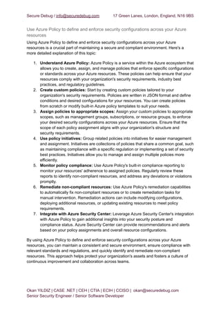 Secure Debug / info@securedebug.com 17 Green Lanes, London, England, N16 9BS
Use Azure Policy to define and enforce security configurations across your Azure
resources
Using Azure Policy to define and enforce security configurations across your Azure
resources is a crucial part of maintaining a secure and compliant environment. Here's a
more detailed explanation of this topic:
1. Understand Azure Policy: Azure Policy is a service within the Azure ecosystem that
allows you to create, assign, and manage policies that enforce specific configurations
or standards across your Azure resources. These policies can help ensure that your
resources comply with your organization's security requirements, industry best
practices, and regulatory guidelines.
2. Create custom policies: Start by creating custom policies tailored to your
organization's security requirements. Policies are written in JSON format and define
conditions and desired configurations for your resources. You can create policies
from scratch or modify built-in Azure policy templates to suit your needs.
3. Assign policies to appropriate scopes: Assign your custom policies to appropriate
scopes, such as management groups, subscriptions, or resource groups, to enforce
your desired security configurations across your Azure resources. Ensure that the
scope of each policy assignment aligns with your organization's structure and
security requirements.
4. Use policy initiatives: Group related policies into initiatives for easier management
and assignment. Initiatives are collections of policies that share a common goal, such
as maintaining compliance with a specific regulation or implementing a set of security
best practices. Initiatives allow you to manage and assign multiple policies more
efficiently.
5. Monitor policy compliance: Use Azure Policy's built-in compliance reporting to
monitor your resources' adherence to assigned policies. Regularly review these
reports to identify non-compliant resources, and address any deviations or violations
promptly.
6. Remediate non-compliant resources: Use Azure Policy's remediation capabilities
to automatically fix non-compliant resources or to create remediation tasks for
manual intervention. Remediation actions can include modifying configurations,
deploying additional resources, or updating existing resources to meet policy
requirements.
7. Integrate with Azure Security Center: Leverage Azure Security Center's integration
with Azure Policy to gain additional insights into your security posture and
compliance status. Azure Security Center can provide recommendations and alerts
based on your policy assignments and overall resource configurations.
By using Azure Policy to define and enforce security configurations across your Azure
resources, you can maintain a consistent and secure environment, ensure compliance with
relevant standards and regulations, and quickly identify and remediate non-compliant
resources. This approach helps protect your organization's assets and fosters a culture of
continuous improvement and collaboration across teams.
Okan YILDIZ | CASE .NET | CEH | CTIA | ECIH | CCISO | okan@securedebug.com
Senior Security Engineer / Senior Software Developer
 