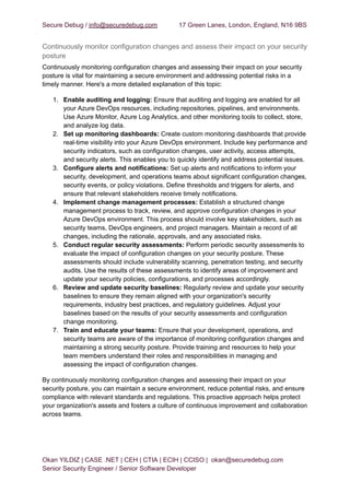 Secure Debug / info@securedebug.com 17 Green Lanes, London, England, N16 9BS
Continuously monitor configuration changes and assess their impact on your security
posture
Continuously monitoring configuration changes and assessing their impact on your security
posture is vital for maintaining a secure environment and addressing potential risks in a
timely manner. Here's a more detailed explanation of this topic:
1. Enable auditing and logging: Ensure that auditing and logging are enabled for all
your Azure DevOps resources, including repositories, pipelines, and environments.
Use Azure Monitor, Azure Log Analytics, and other monitoring tools to collect, store,
and analyze log data.
2. Set up monitoring dashboards: Create custom monitoring dashboards that provide
real-time visibility into your Azure DevOps environment. Include key performance and
security indicators, such as configuration changes, user activity, access attempts,
and security alerts. This enables you to quickly identify and address potential issues.
3. Configure alerts and notifications: Set up alerts and notifications to inform your
security, development, and operations teams about significant configuration changes,
security events, or policy violations. Define thresholds and triggers for alerts, and
ensure that relevant stakeholders receive timely notifications.
4. Implement change management processes: Establish a structured change
management process to track, review, and approve configuration changes in your
Azure DevOps environment. This process should involve key stakeholders, such as
security teams, DevOps engineers, and project managers. Maintain a record of all
changes, including the rationale, approvals, and any associated risks.
5. Conduct regular security assessments: Perform periodic security assessments to
evaluate the impact of configuration changes on your security posture. These
assessments should include vulnerability scanning, penetration testing, and security
audits. Use the results of these assessments to identify areas of improvement and
update your security policies, configurations, and processes accordingly.
6. Review and update security baselines: Regularly review and update your security
baselines to ensure they remain aligned with your organization's security
requirements, industry best practices, and regulatory guidelines. Adjust your
baselines based on the results of your security assessments and configuration
change monitoring.
7. Train and educate your teams: Ensure that your development, operations, and
security teams are aware of the importance of monitoring configuration changes and
maintaining a strong security posture. Provide training and resources to help your
team members understand their roles and responsibilities in managing and
assessing the impact of configuration changes.
By continuously monitoring configuration changes and assessing their impact on your
security posture, you can maintain a secure environment, reduce potential risks, and ensure
compliance with relevant standards and regulations. This proactive approach helps protect
your organization's assets and fosters a culture of continuous improvement and collaboration
across teams.
Okan YILDIZ | CASE .NET | CEH | CTIA | ECIH | CCISO | okan@securedebug.com
Senior Security Engineer / Senior Software Developer
 