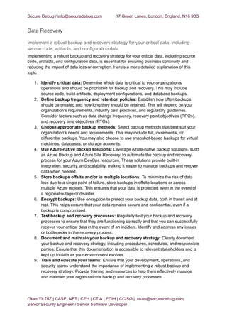 Secure Debug / info@securedebug.com 17 Green Lanes, London, England, N16 9BS
Data Recovery
Implement a robust backup and recovery strategy for your critical data, including
source code, artifacts, and configuration data
Implementing a robust backup and recovery strategy for your critical data, including source
code, artifacts, and configuration data, is essential for ensuring business continuity and
reducing the impact of data loss or corruption. Here's a more detailed explanation of this
topic:
1. Identify critical data: Determine which data is critical to your organization's
operations and should be prioritized for backup and recovery. This may include
source code, build artifacts, deployment configurations, and database backups.
2. Define backup frequency and retention policies: Establish how often backups
should be created and how long they should be retained. This will depend on your
organization's requirements, industry best practices, and regulatory guidelines.
Consider factors such as data change frequency, recovery point objectives (RPOs),
and recovery time objectives (RTOs).
3. Choose appropriate backup methods: Select backup methods that best suit your
organization's needs and requirements. This may include full, incremental, or
differential backups. You may also choose to use snapshot-based backups for virtual
machines, databases, or storage accounts.
4. Use Azure-native backup solutions: Leverage Azure-native backup solutions, such
as Azure Backup and Azure Site Recovery, to automate the backup and recovery
process for your Azure DevOps resources. These solutions provide built-in
integration, security, and scalability, making it easier to manage backups and recover
data when needed.
5. Store backups offsite and/or in multiple locations: To minimize the risk of data
loss due to a single point of failure, store backups in offsite locations or across
multiple Azure regions. This ensures that your data is protected even in the event of
a regional outage or disaster.
6. Encrypt backups: Use encryption to protect your backup data, both in transit and at
rest. This helps ensure that your data remains secure and confidential, even if a
backup is compromised.
7. Test backup and recovery processes: Regularly test your backup and recovery
processes to ensure that they are functioning correctly and that you can successfully
recover your critical data in the event of an incident. Identify and address any issues
or bottlenecks in the recovery process.
8. Document and maintain your backup and recovery strategy: Clearly document
your backup and recovery strategy, including procedures, schedules, and responsible
parties. Ensure that this documentation is accessible to relevant stakeholders and is
kept up to date as your environment evolves.
9. Train and educate your teams: Ensure that your development, operations, and
security teams understand the importance of implementing a robust backup and
recovery strategy. Provide training and resources to help them effectively manage
and maintain your organization's backup and recovery processes.
Okan YILDIZ | CASE .NET | CEH | CTIA | ECIH | CCISO | okan@securedebug.com
Senior Security Engineer / Senior Software Developer
 