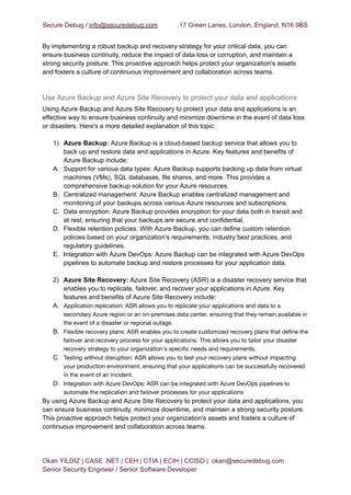 Secure Debug / info@securedebug.com 17 Green Lanes, London, England, N16 9BS
By implementing a robust backup and recovery strategy for your critical data, you can
ensure business continuity, reduce the impact of data loss or corruption, and maintain a
strong security posture. This proactive approach helps protect your organization's assets
and fosters a culture of continuous improvement and collaboration across teams.
Use Azure Backup and Azure Site Recovery to protect your data and applications
Using Azure Backup and Azure Site Recovery to protect your data and applications is an
effective way to ensure business continuity and minimize downtime in the event of data loss
or disasters. Here's a more detailed explanation of this topic:
1) Azure Backup: Azure Backup is a cloud-based backup service that allows you to
back up and restore data and applications in Azure. Key features and benefits of
Azure Backup include:
A. Support for various data types: Azure Backup supports backing up data from virtual
machines (VMs), SQL databases, file shares, and more. This provides a
comprehensive backup solution for your Azure resources.
B. Centralized management: Azure Backup enables centralized management and
monitoring of your backups across various Azure resources and subscriptions.
C. Data encryption: Azure Backup provides encryption for your data both in transit and
at rest, ensuring that your backups are secure and confidential.
D. Flexible retention policies: With Azure Backup, you can define custom retention
policies based on your organization's requirements, industry best practices, and
regulatory guidelines.
E. Integration with Azure DevOps: Azure Backup can be integrated with Azure DevOps
pipelines to automate backup and restore processes for your application data.
2) Azure Site Recovery: Azure Site Recovery (ASR) is a disaster recovery service that
enables you to replicate, failover, and recover your applications in Azure. Key
features and benefits of Azure Site Recovery include:
A. Application replication: ASR allows you to replicate your applications and data to a
secondary Azure region or an on-premises data center, ensuring that they remain available in
the event of a disaster or regional outage.
B. Flexible recovery plans: ASR enables you to create customized recovery plans that define the
failover and recovery process for your applications. This allows you to tailor your disaster
recovery strategy to your organization's specific needs and requirements.
C. Testing without disruption: ASR allows you to test your recovery plans without impacting
your production environment, ensuring that your applications can be successfully recovered
in the event of an incident.
D. Integration with Azure DevOps: ASR can be integrated with Azure DevOps pipelines to
automate the replication and failover processes for your applications
By using Azure Backup and Azure Site Recovery to protect your data and applications, you
can ensure business continuity, minimize downtime, and maintain a strong security posture.
This proactive approach helps protect your organization's assets and fosters a culture of
continuous improvement and collaboration across teams.
Okan YILDIZ | CASE .NET | CEH | CTIA | ECIH | CCISO | okan@securedebug.com
Senior Security Engineer / Senior Software Developer
 