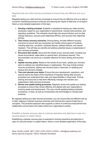 Secure Debug / info@securedebug.com 17 Green Lanes, London, England, N16 9BS
Regularly test your data recovery processes to ensure they are effective and up to
date
Regularly testing your data recovery processes to ensure they are effective and up to date is
crucial for maintaining business continuity and reducing the impact of data loss or corruption.
Here's a more detailed explanation of this topic:
1. Develop a testing schedule: Establish a schedule for testing your data recovery
processes, based on your organization's requirements, industry best practices, and
regulatory guidelines. This schedule should take into account factors such as data
change frequency, recovery point objectives (RPOs), and recovery time objectives
(RTOs).
2. Test various recovery scenarios: During testing, simulate different recovery
scenarios to ensure that your processes can handle various types of incidents,
including data loss, corruption, hardware failures, software failures, and natural
disasters. This will help you identify and address potential issues or weaknesses in
your recovery processes.
3. Document test results: Document the results of your recovery tests, including any
issues encountered, steps taken to resolve them, and lessons learned. This
documentation can serve as a valuable reference for future testing and recovery
efforts.
4. Update recovery plans: Based on the results of your tests, update your recovery
plans to address any identified issues or weaknesses. This may include revising
recovery procedures, adding new recovery tools or resources, or updating your
backup and recovery strategy.
5. Train and educate your teams: Ensure that your development, operations, and
security teams are aware of the importance of regularly testing data recovery
processes and understand their roles and responsibilities in these tests. Provide
training and resources to help them effectively manage and maintain your
organization's data recovery processes.
6. Review and update testing processes: Regularly review and update your testing
processes to ensure they remain effective and aligned with your organization's
evolving needs and requirements. This may include updating testing schedules,
procedures, or tools, as well as incorporating new technologies or industry best
practices.
By regularly testing your data recovery processes, you can ensure they are effective and up
to date, helping to maintain business continuity and minimize the impact of data loss or
corruption. This proactive approach also supports a culture of continuous improvement and
collaboration across teams and helps protect your organization's assets.
Establish a disaster recovery plan to minimize downtime and data loss in case of a
security breach or system failure
Establishing a disaster recovery plan is essential to minimize downtime and data loss in
case of a security breach or system failure. Here's a more detailed explanation of this topic:
Okan YILDIZ | CASE .NET | CEH | CTIA | ECIH | CCISO | okan@securedebug.com
Senior Security Engineer / Senior Software Developer
 