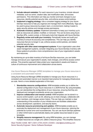 Secure Debug / info@securedebug.com 17 Green Lanes, London, England, N16 9BS
2. Include relevant metadata: For each resource in your inventory, include relevant
metadata, such as owner, creation date, last modification date, and access
permissions. This information can help you monitor and track changes to your
resources, identify potential security risks, and enforce access control policies.
3. Implement a tagging strategy: Use a consistent tagging strategy for your Azure
DevOps resources to help you organize and manage them more effectively. Tags can
be used to group resources by project, team, or environment, making it easier to
apply security policies and manage access permissions.
4. Automate inventory updates: Implement automation to keep your inventory up to
date as resources are added, modified, or removed. This can be done using Azure
DevOps APIs, custom scripts, or third-party tools that integrate with Azure DevOps.
5. Regularly review and audit your inventory: Periodically review and audit your
inventory to ensure its accuracy and completeness. This can help you identify
resources that are no longer in use, enforce access control policies, and detect
potential security risks.
6. Integrate with other asset management systems: If your organization uses other
asset management systems, consider integrating your Azure DevOps inventory with
these systems to provide a more comprehensive view of your organization's assets
and resources.
By maintaining an up-to-date inventory of all Azure DevOps resources, you can better
manage and secure your organization's assets, track changes, and enforce access control
policies. This proactive approach helps protect your organization's assets and fosters a
culture of continuous improvement and collaboration across teams.
Use Azure Resource Manager (ARM) templates to manage your Azure resources in
a consistent and automated manner
Using Azure Resource Manager (ARM) templates to manage your Azure resources in a
consistent and automated manner is an important best practice for managing infrastructure
as code. Here's a more detailed explanation of this topic:
1. Standardize resource configurations: ARM templates enable you to define the
desired configuration of your Azure resources in a JSON format. By using templates,
you can standardize the configurations of your resources, ensuring that they are
deployed and managed consistently across your organization.
2. Improve collaboration and version control: ARM templates can be stored in a
source control system, such as Git, allowing you to track changes, collaborate with
team members, and manage version history. This can help you maintain a clear
understanding of the evolution of your infrastructure and facilitate collaboration
across development, operations, and security teams.
3. Automate resource provisioning and updates: ARM templates enable you to
automate the deployment and management of your Azure resources, reducing the
potential for human error and inconsistencies. You can use Azure DevOps pipelines
or other CI/CD tools to automatically deploy and update resources based on your
templates.
4. Simplify resource management: By using ARM templates, you can manage
multiple resources as a single unit, called a resource group. This simplifies resource
Okan YILDIZ | CASE .NET | CEH | CTIA | ECIH | CCISO | okan@securedebug.com
Senior Security Engineer / Senior Software Developer
 