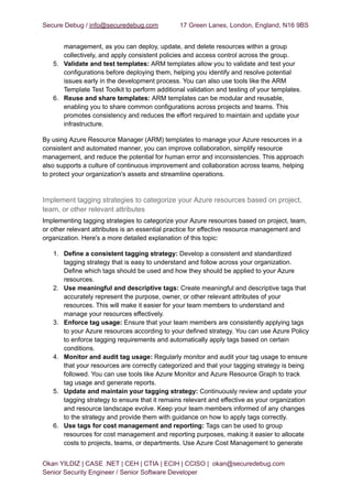 Secure Debug / info@securedebug.com 17 Green Lanes, London, England, N16 9BS
management, as you can deploy, update, and delete resources within a group
collectively, and apply consistent policies and access control across the group.
5. Validate and test templates: ARM templates allow you to validate and test your
configurations before deploying them, helping you identify and resolve potential
issues early in the development process. You can also use tools like the ARM
Template Test Toolkit to perform additional validation and testing of your templates.
6. Reuse and share templates: ARM templates can be modular and reusable,
enabling you to share common configurations across projects and teams. This
promotes consistency and reduces the effort required to maintain and update your
infrastructure.
By using Azure Resource Manager (ARM) templates to manage your Azure resources in a
consistent and automated manner, you can improve collaboration, simplify resource
management, and reduce the potential for human error and inconsistencies. This approach
also supports a culture of continuous improvement and collaboration across teams, helping
to protect your organization's assets and streamline operations.
Implement tagging strategies to categorize your Azure resources based on project,
team, or other relevant attributes
Implementing tagging strategies to categorize your Azure resources based on project, team,
or other relevant attributes is an essential practice for effective resource management and
organization. Here's a more detailed explanation of this topic:
1. Define a consistent tagging strategy: Develop a consistent and standardized
tagging strategy that is easy to understand and follow across your organization.
Define which tags should be used and how they should be applied to your Azure
resources.
2. Use meaningful and descriptive tags: Create meaningful and descriptive tags that
accurately represent the purpose, owner, or other relevant attributes of your
resources. This will make it easier for your team members to understand and
manage your resources effectively.
3. Enforce tag usage: Ensure that your team members are consistently applying tags
to your Azure resources according to your defined strategy. You can use Azure Policy
to enforce tagging requirements and automatically apply tags based on certain
conditions.
4. Monitor and audit tag usage: Regularly monitor and audit your tag usage to ensure
that your resources are correctly categorized and that your tagging strategy is being
followed. You can use tools like Azure Monitor and Azure Resource Graph to track
tag usage and generate reports.
5. Update and maintain your tagging strategy: Continuously review and update your
tagging strategy to ensure that it remains relevant and effective as your organization
and resource landscape evolve. Keep your team members informed of any changes
to the strategy and provide them with guidance on how to apply tags correctly.
6. Use tags for cost management and reporting: Tags can be used to group
resources for cost management and reporting purposes, making it easier to allocate
costs to projects, teams, or departments. Use Azure Cost Management to generate
Okan YILDIZ | CASE .NET | CEH | CTIA | ECIH | CCISO | okan@securedebug.com
Senior Security Engineer / Senior Software Developer
 