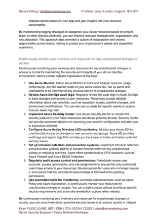 Secure Debug / info@securedebug.com 17 Green Lanes, London, England, N16 9BS
detailed reports based on your tags and gain insights into your resource
consumption.
By implementing tagging strategies to categorize your Azure resources based on project,
team, or other relevant attributes, you can improve resource management, organization, and
cost allocation. This approach also promotes a culture of collaboration and shared
responsibility across teams, helping to protect your organization's assets and streamline
operations.
Continuously monitor your inventory and resources for any unauthorized changes or
access
Continuously monitoring your inventory and resources for any unauthorized changes or
access is crucial for maintaining the security and integrity of your Azure DevOps
environment. Here's a more detailed explanation of this topic:
1. Use Azure Monitor: Utilize Azure Monitor to track and analyze resource usage,
performance, and the overall health of your Azure resources. Set up alerts and
notifications to be informed of any unusual activity or unauthorized changes.
2. Review Azure DevOps audit logs: Regularly review the audit logs in Azure DevOps
to track changes and access to your resources. These logs provide detailed
information about user activities, such as repository access, pipeline changes, and
environment modifications. You can also set up alerts for specific events or actions
that you deem high risk.
3. Implement Azure Security Center: Use Azure Security Center to monitor the
security posture of your Azure resources and detect potential threats. Security Center
can provide recommendations for improving your security configuration and alert you
to suspicious activities.
4. Configure Azure Active Directory (AD) monitoring: Monitor your Azure AD for
unauthorized access or changes to user accounts and groups. Azure AD provides
audit logs and sign-in logs that can help you track user activities and detect potential
security issues.
5. Set up intrusion detection and prevention systems: Implement intrusion detection
and prevention systems (IDPS) to monitor network traffic for any unauthorized
access or malicious activities. Azure offers several built-in IDPS solutions, such as
Azure Firewall and Azure DDoS Protection.
6. Regularly audit access control and permissions: Periodically review user
accounts, access permissions, and role assignments to ensure that only authorized
users have access to your resources. Revoke access for users who no longer require
it, and ensure that the principle of least privilege is followed when granting
permissions.
7. Use automated tools for monitoring: Leverage automated tools, such as Azure
Policy and Azure Automation, to continuously monitor your resources for
unauthorized changes or access. You can create custom policies to enforce specific
security requirements and automate remediation actions when needed.
By continuously monitoring your inventory and resources for unauthorized changes or
access, you can proactively detect potential security issues and respond quickly to mitigate
Okan YILDIZ | CASE .NET | CEH | CTIA | ECIH | CCISO | okan@securedebug.com
Senior Security Engineer / Senior Software Developer
 