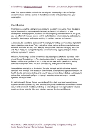 Secure Debug / info@securedebug.com 17 Green Lanes, London, England, N16 9BS
risks. This approach helps maintain the security and integrity of your Azure DevOps
environment and fosters a culture of shared responsibility and vigilance across your
organization.
Conclusion
In conclusion, adopting a comprehensive security approach when using Azure DevOps is
crucial for protecting your organization's assets and ensuring the integrity of your
development and deployment processes. By following the guidelines outlined in this guide,
you can effectively manage access control, authentication, network security, code security,
Azure Key Vault usage, and regular auditing to maintain a secure environment.
Additionally, it's essential to continuously monitor your inventory and resources, implement
secure baselines, use Azure Policy, maintain a robust backup and recovery strategy, and
establish a disaster recovery plan. Keeping an up-to-date inventory, managing resources
with Azure Resource Manager templates, and implementing tagging strategies further
enhance your security posture.
However, maintaining a secure environment requires ongoing effort and expertise. That's
where Secure Debug comes in. As a leading cybersecurity consultancy company, Secure
Debug provides a range of services, including secure code audits, penetration testing,
software development with a focus on cybersecurity, and cybersecurity training.
Secure Debug specializes in Application Security, Network and Infrastructure security
services. With offerings such as secure code reviews, static/dynamic application analysis, IT
health checks, penetration testing, and security assessments, Secure Debug enables you to
gain a clear understanding of your company's security posture across your network,
systems, and applications.
By partnering with Secure Debug, you can benefit from their extensive knowledge and
experience in the cybersecurity field, ensuring that your Azure DevOps environment remains
secure and compliant. Trust Secure Debug to help safeguard your organization's valuable
assets, minimize potential risks, and maintain a secure development lifecycle.
Okan YILDIZ | CASE .NET | CEH | CTIA | ECIH | CCISO | okan@securedebug.com
Senior Security Engineer / Senior Software Developer
 