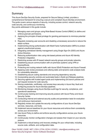 Secure Debug / info@securedebug.com 17 Green Lanes, London, England, N16 9BS
Summary
This Azure DevOps Security Guide, prepared for Secure Debug Limited, provides a
comprehensive framework for ensuring a secure and compliant Azure DevOps environment.
The guide covers various aspects of security, including access control, network security,
code security, and continuous monitoring.
Key points addressed in this guide include:
1. Managing users and groups using Role-Based Access Control (RBAC) to define and
enforce granular permissions.
2. Applying the principle of least privilege for granting permissions to minimize potential
risks.
3. Regularly reviewing user accounts and disabling unnecessary accounts to reduce the
attack surface.
4. Implementing strong authentication with Multi-Factor Authentication (MFA) to protect
against unauthorized access.
5. Integrating centralized identity management using Single Sign-On (SSO) and Azure
Active Directory.
6. Reducing authentication risks using risk-based policies and Azure AD Identity
Protection integration.
7. Restricting access with IP-based network security groups and private networks.
8. Establishing secure communication with on-premises systems using VPN or
ExpressRoute.
9. Protecting and routing network traffic with Azure DDoS Protection and Azure Firewall.
10. Applying code review processes and utilizing static and dynamic code analysis tools
for vulnerability detection.
11. Establishing secure coding standards and ensuring dependency security.
12. Incorporating security controls and automated tests in Build and Release pipelines.
13. Securing agents with trusted agent pools and implementing Git branch policies and
pull request reviews for code security.
14. Storing credentials, certificates, and access keys securely in Azure Key Vault and
configuring access for Azure DevOps pipelines.
15. Monitoring changes using Azure DevOps audit logs for security, compliance, and
operational awareness.
16. Continuously tracking and improving security posture with Azure Policy and Azure
Security Center.
17. Conducting internal and external security audits and penetration tests for evaluation
and continuous improvement.
18. Regularly review and update the security configurations of your Azure DevOps
services, resources, and tools.
19. Implement secure baselines for your Azure resources and enforce them consistently
across your environment.
20. Use Azure Policy to define and enforce security configurations across your Azure
resources.
21. Continuously monitor configuration changes and assess their impact on your security
posture.
22. Implement a robust backup and recovery strategy for your critical data, including
source code, artifacts, and configuration data.
Okan YILDIZ | CASE .NET | CEH | CTIA | ECIH | CCISO | okan@securedebug.com
Senior Security Engineer / Senior Software Developer
 