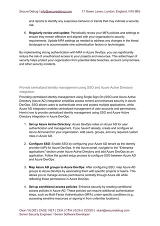 Secure Debug / info@securedebug.com 17 Green Lanes, London, England, N16 9BS
and reports to identify any suspicious behavior or trends that may indicate a security
risk.
6. Regularly review and update: Periodically review your MFA policies and settings to
ensure they remain effective and aligned with your organization's security
requirements. Update MFA settings as needed to address any changes in the threat
landscape or to accommodate new authentication factors or technologies.
By implementing strong authentication with MFA in Azure DevOps, you can significantly
reduce the risk of unauthorized access to your projects and resources. This added layer of
security helps protect your organization from potential data breaches, account compromises,
and other security incidents.
Provide centralized identity management using SSO and Azure Active Directory
integration
Providing centralized identity management using Single Sign-On (SSO) and Azure Active
Directory (Azure AD) integration simplifies access control and enhances security in Azure
DevOps. SSO allows users to authenticate once and access multiple applications, while
Azure AD integration enables centralized management of user accounts and permissions.
Here's how to provide centralized identity management using SSO and Azure Active
Directory integration in Azure DevOps:
1. Set up Azure Active Directory: Azure DevOps relies on Azure AD for user
authentication and management. If you haven't already, create and configure an
Azure AD tenant for your organization. Add users, groups, and any required custom
roles in Azure AD.
2. Configure SSO: Enable SSO by configuring your Azure AD tenant as the identity
provider (IdP) for Azure DevOps. In the Azure portal, navigate to the "Enterprise
applications" section under Azure Active Directory and add Azure DevOps as an
application. Follow the guided setup process to configure SSO between Azure AD
and Azure DevOps.
3. Map Azure AD groups to Azure DevOps: After configuring SSO, map Azure AD
groups to Azure DevOps by associating them with specific projects or teams. This
allows you to manage access permissions centrally through Azure AD while
reflecting those permissions in Azure DevOps.
4. Set up conditional access policies: Enhance security by creating conditional
access policies in Azure AD. These policies can require additional authentication
steps, such as Multi-Factor Authentication (MFA), under specific conditions (e.g.,
accessing sensitive resources or signing in from unfamiliar locations).
Okan YILDIZ | CASE .NET | CEH | CTIA | ECIH | CCISO | okan@securedebug.com
Senior Security Engineer / Senior Software Developer
 