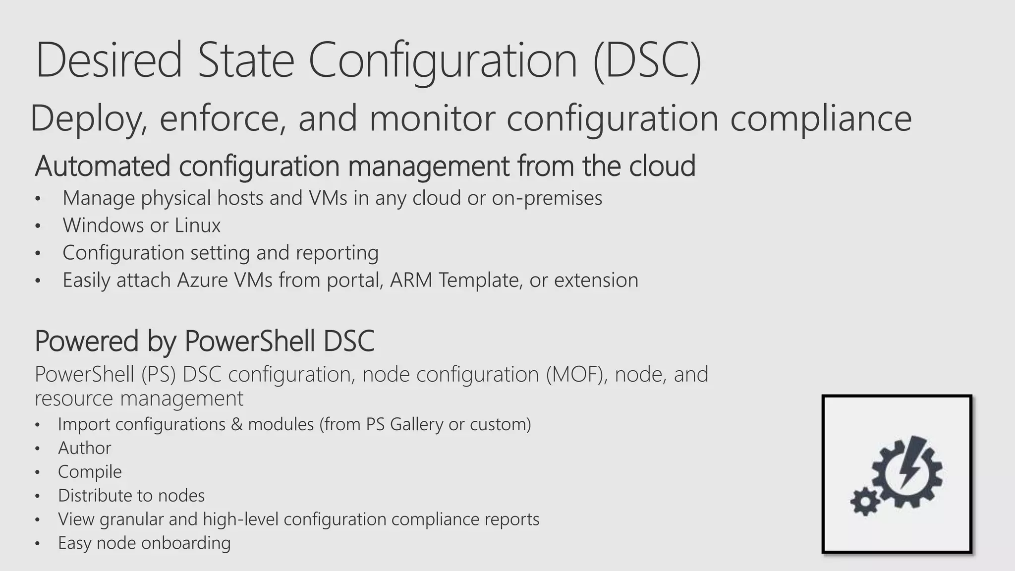 Automated configuration management from the cloud
• Manage physical hosts and VMs in any cloud or on-premises
• Windows or Linux
• Configuration setting and reporting
• Easily attach Azure VMs from portal, ARM Template, or extension
Powered by PowerShell DSC
PowerShell (PS) DSC configuration, node configuration (MOF), node, and
resource management
• Import configurations & modules (from PS Gallery or custom)
• Author
• Compile
• Distribute to nodes
• View granular and high-level configuration compliance reports
• Easy node onboarding
Deploy, enforce, and monitor configuration compliance
 