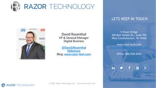 © 2020 Razor Technology, LLC www.razor-tech.com
David Rosenthal
VP & General Manager
Digital Business
@DavidJRosenthal
Slideshare
Blog: www.razor-tech.com
5 Tower Bridge
300 Barr Harbor Dr., Suite 705
West Conshohocken, PA 19428
www.razor-tech.com
David.Rosenthal@razor-tech.com
Office: 866.RZR.DATA
LETS KEEP IN TOUCH
 
