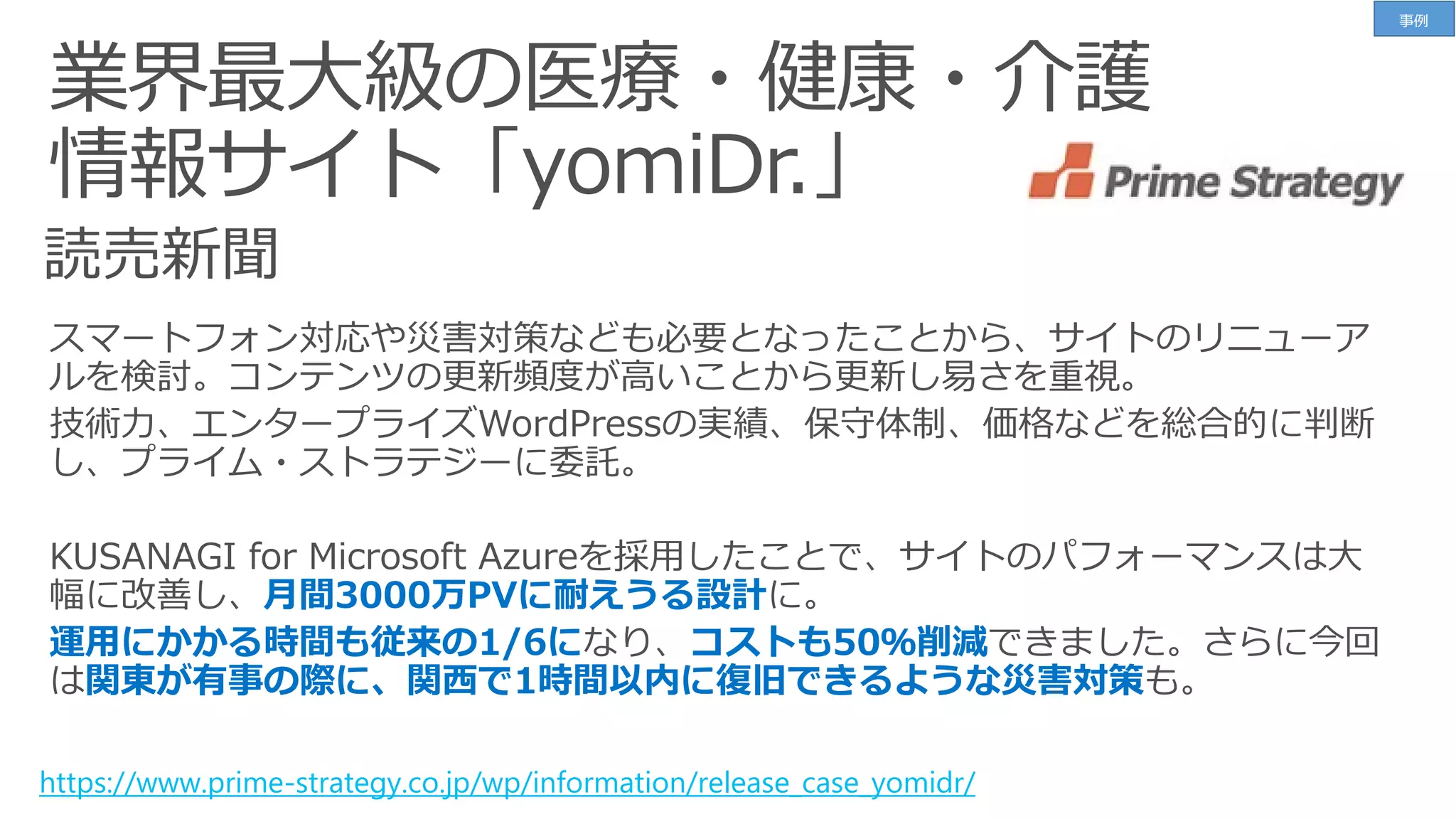 業界最大級の医療・健康・介護
情報サイト「yomiDr.」
https://www.prime-strategy.co.jp/wp/information/release_case_yomidr/
月間3000万PVに耐えうる設計
運用にかかる時間も従来の1/6に コストも50％削減
関東が有事の際に、関西で1時間以内に復旧できるような災害対策
事例
 