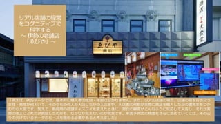 リアル店舗の経営
をコグニティブで
科学する
～ 伊勢の老舗店
「ゑびや」～
「例えば、POSデータでは、基本的に購入者の性別・年齢は分かりません。また、リアル店舗の場合、店舗の前を行き交う
女性・男性が何人いて、そのうちの何人が入店したかの入店率や、入店者の何割が実際に商品を購入したかの購買率をつか
むのも大変です。加えて、販促用の店頭ディスプイを変えたときに、男女の顧客がどんなふうに反応して入店し、それが実
際の売上にどれだけ貢献したのかも、なかなか見えないのが現実です。来客予測式の精度をさらに高めていくには、その辺
りの欠けているデータのピースを埋める必要があると考えました」
 