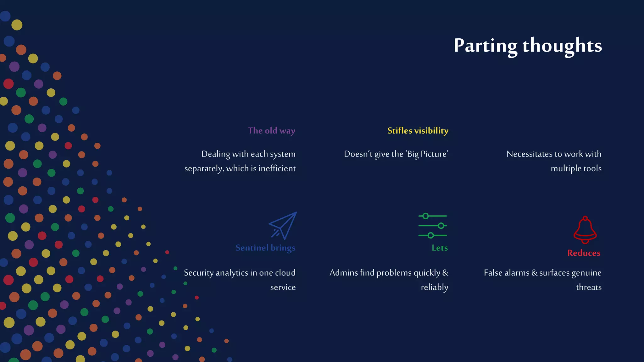 False alarms & surfaces genuine
threats
Reduces
Securityanalytics inone cloud
service
Sentinel brings
Necessitates to workwith
multiple tools
Dealing with each system
separately, which is inefficient
The old way
Admins find problems quickly&
reliably
Lets
Doesn’t give the ‘Big Picture’
Stifles visibility
Parting thoughts