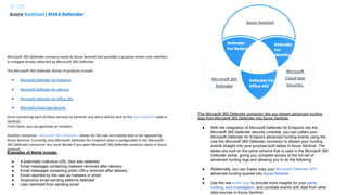 SC-200




Defender
For Endpoint
Defender
For
Identity
Defender For
Oﬀice 365
Azure Sentinel
Microsoft
Cloud App
Security.
Azure Sentinel / M365 Defender
Microsoft 365 Defender connects easily to Azure Sentinel and provides a purpose-driven user interface
to mitigate threats detected by Microsoft 365 Defender.
The Microsoft 365 Defender family of products include:
● Microsoft Defender for Endpoint
● Microsoft Defender for Identity
● Microsoft Defender for Office 365
● Microsoft Cloud App Security
Once connecting each of these services to Sentinel, any alerts will be sent to the SecurityAlerts table in
Sentinel.
From there, you can generate an Incident.
Another connector - Microsoft 365 Defender - allows for the raw normalized data to be ingested by
Azure Sentinel. Currently, only Microsoft Defender for Endpoint data is configurable in the Microsoft
365 Defender connector. You must decide if you want Microsoft 365 Defender products alerts in Azure
Sentinel.
Examples of Alerts include:
● A potentially malicious URL click was detected
● Email messages containing malware removed after delivery
● Email messages containing phish URLs removed after delivery
● Email reported by the user as malware or phish
● Suspicious email sending patterns detected
● User restricted from sending email
The Microsoft 365 Defender connector lets you stream advanced hunting
logs from Microsoft 365 Defender into Azure Sentinel.
● With the integration of Microsoft Defender for Endpoint into the
Microsoft 365 Defender security umbrella, you can collect your
Microsoft Defender for Endpoint advanced hunting events using the
Use the Microsoft 365 Defender connector to stream your hunting
events straight into your purpose-built tables in Azure Sentinel. The
tables are built on the same schema that is used in the Microsoft 365
Defender portal, giving you complete access to the full set of
advanced hunting logs and allowing you to do the following:
● Additionally, you can Easily copy your Microsoft Defender ATP
advanced hunting queries into Azure Sentinel.
●
● Use the raw event logs to provide more insights for your alerts,
hunting, and investigation, and correlate events with data from other
data sources in Azure Sentinel.
Microsoft 365
Defender
 