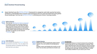 Azure Sentinel Threat Hunting
SC-200
KQL
Built-In Queries
Custom Queries
Live streams are based on Queries but are
presented in real time. You can adjust the
streaming options to display only the log
info that you care about.
Live Streams
You can use KQL(Kustom Query Language)
in Sentinel to hunt for security threats in
your environment. You can ﬁlter through
large amounts of data and security sources
to identify potential threats or track down
known and/or expected threats.You can ﬁnd
the Built-In Queries on the Sentinel
“Hunting” page.
Azure Sentinel uses the MITRE ATT&CK framework to categorize and order queries by tactics.
ATT&CK is a knowledge base of tactics and techniques that are used and observed in the global
threat landscape. You can use MITRE ATT&CK to develop your threat-hunting models.
Reﬁne your threat hunting by using Custom
Queries. You can modify an existing Query
and
modify a query and display the results in real
time. You can then save them for further use.
Bookmarks
Bookmarks help you to hunt for threats by saving the
queries that you’ve run or identiﬁed as relevant. This
saves administrative time and improves threat hunting
efforts. You can also record your ﬁndings observations
by adding notes and tags. Bookmarked data is visible
and readily available for you and/or your Team.
 