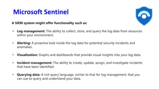 Microsoft Sentinel
A SIEM system might offer functionality such as:
• Log management: The ability to collect, store, and query the log data from resources
within your environment.
• Alerting: A proactive look inside the log data for potential security incidents and
anomalies.
• Visualization: Graphs and dashboards that provide visual insights into your log data.
• Incident management: The ability to create, update, assign, and investigate incidents
that have been identified.
• Querying data: A rich query language, similar to that for log management, that you
can use to query and understand your data.
 