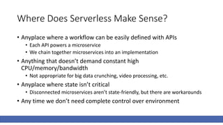 Where Does Serverless Make Sense?
• Anyplace where a workflow can be easily defined with APIs
• Each API powers a microservice
• We chain together microservices into an implementation
• Anything that doesn’t demand constant high
CPU/memory/bandwidth
• Not appropriate for big data crunching, video processing, etc.
• Anyplace where state isn’t critical
• Disconnected microservices aren’t state-friendly, but there are workarounds
• Any time we don’t need complete control over environment
 