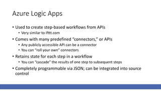 Azure Logic Apps
• Used to create step-based workflows from APIs
• Very similar to ifttt.com
• Comes with many predefined “connectors,” or APIs
• Any publicly accessible API can be a connector
• You can “roll your own” connectors
• Retains state for each step in a workflow
• You can “cascade” the results of one step to subsequent steps
• Completely programmable via JSON; can be integrated into source
control
 
