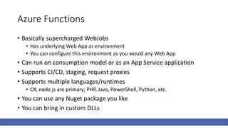 Azure Functions
• Basically supercharged WebJobs
• Has underlying Web App as environment
• You can configure this environment as you would any Web App
• Can run on consumption model or as an App Service application
• Supports CI/CD, staging, request proxies
• Supports multiple languages/runtimes
• C#, node.js are primary; PHP, Java, PowerShell, Python, etc.
• You can use any Nuget package you like
• You can bring in custom DLLs
 