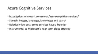Azure Cognitive Services
• https://docs.microsoft.com/en-us/azure/cognitive-services/
• Speech, images, language, knowledge and search
• Relatively low cost; some services have a free tier
• Instrumental to Microsoft's near-term cloud strategy
 