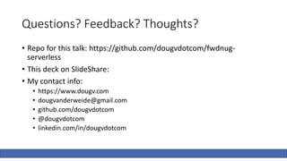 Questions? Feedback? Thoughts?
• Repo for this talk: https://github.com/dougvdotcom/fwdnug-
serverless
• This deck on SlideShare:
• My contact info:
• https://www.dougv.com
• dougvanderweide@gmail.com
• github.com/dougvdotcom
• @dougvdotcom
• linkedin.com/in/dougvdotcom
 