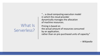 What Is
Serverless?
“… a cloud computing execution model
in which the cloud provider
dynamically manages the allocation
of machine resources.
Pricing is based on
the actual amount of resources consumed
by an application,
rather than on pre-purchased units of capacity.”
-- Wikipedia
 