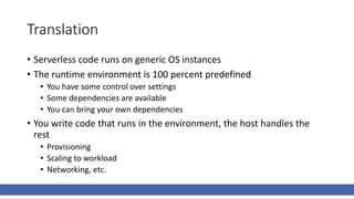 Translation
• Serverless code runs on generic OS instances
• The runtime environment is 100 percent predefined
• You have some control over settings
• Some dependencies are available
• You can bring your own dependencies
• You write code that runs in the environment, the host handles the
rest
• Provisioning
• Scaling to workload
• Networking, etc.
 