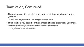 Translation, Continued
• The environment is created when you need it, deprovisioned when
you don’t
• You only pay for actual use, not provisioned time
• The host bills you based on the number of code executions you make
and the memory/CPU needed to execute the code
• Significant “free” allotments
 
