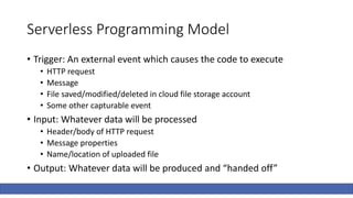 Serverless Programming Model
• Trigger: An external event which causes the code to execute
• HTTP request
• Message
• File saved/modified/deleted in cloud file storage account
• Some other capturable event
• Input: Whatever data will be processed
• Header/body of HTTP request
• Message properties
• Name/location of uploaded file
• Output: Whatever data will be produced and “handed off”
 