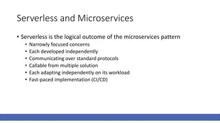 Serverless and Microservices
• Serverless is the logical outcome of the microservices pattern
• Narrowly focused concerns
• Each developed independently
• Communicating over standard protocols
• Callable from multiple solution
• Each adapting independently on its workload
• Fast-paced implementation (CI/CD)
 