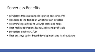 Serverless Benefits
• Serverless frees us from configuring environments
• This speeds the tempo at which we can develop
• It eliminates significant DevOps tasks and roles
• That makes operations leaner, agile and profitable
• Serverless enables CI/CD
• That destroys sprint-based development and its drawbacks
 