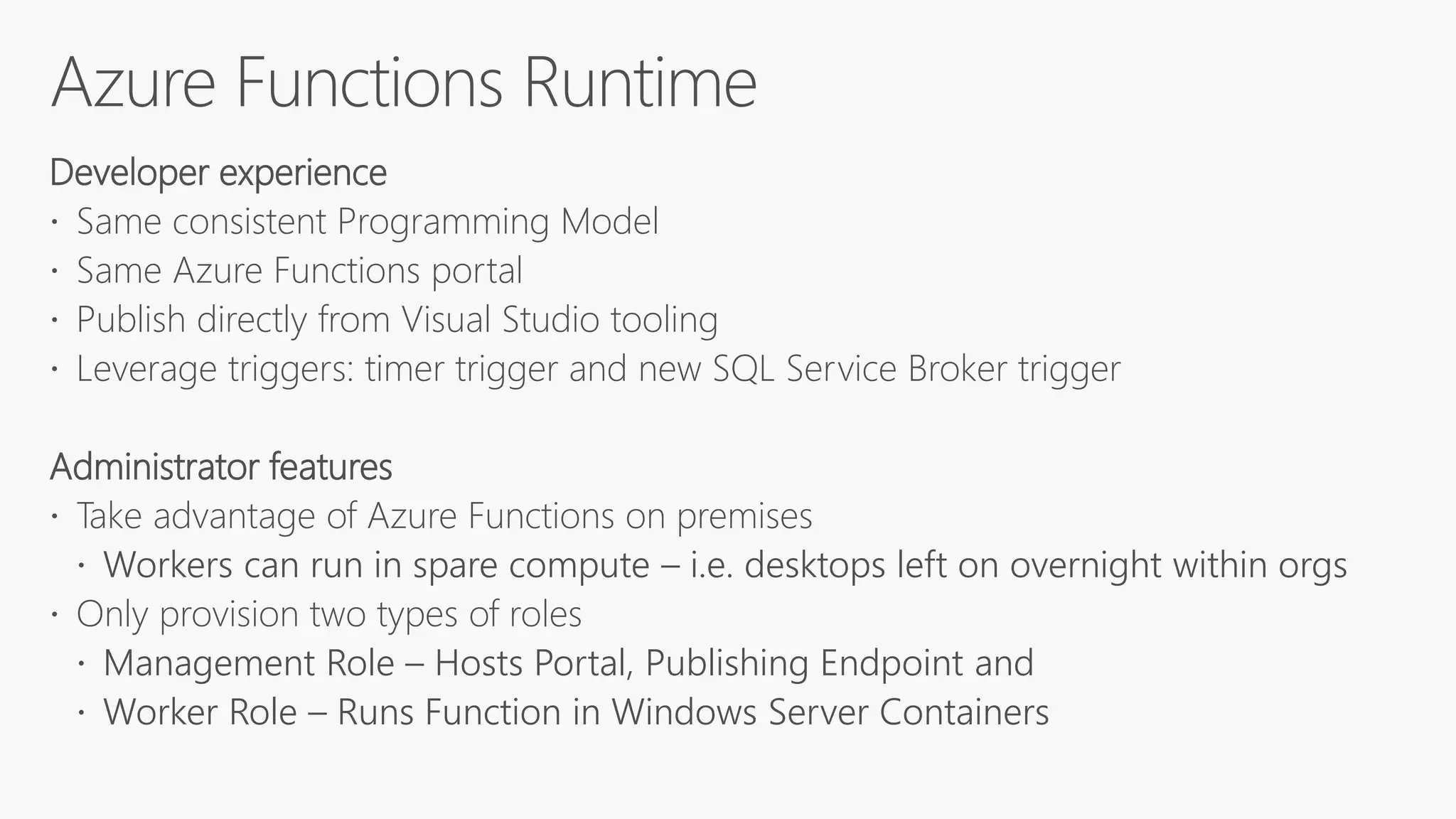 Developer experience
 Same consistent Programming Model
 Same Azure Functions portal
 Publish directly from Visual Studio tooling
 Leverage triggers: timer trigger and new SQL Service Broker trigger
Administrator features
 Take advantage of Azure Functions on premises
 Workers can run in spare compute – i.e. desktops left on overnight within orgs
 Only provision two types of roles
 Management Role – Hosts Portal, Publishing Endpoint and
 Worker Role – Runs Function in Windows Server Containers
 