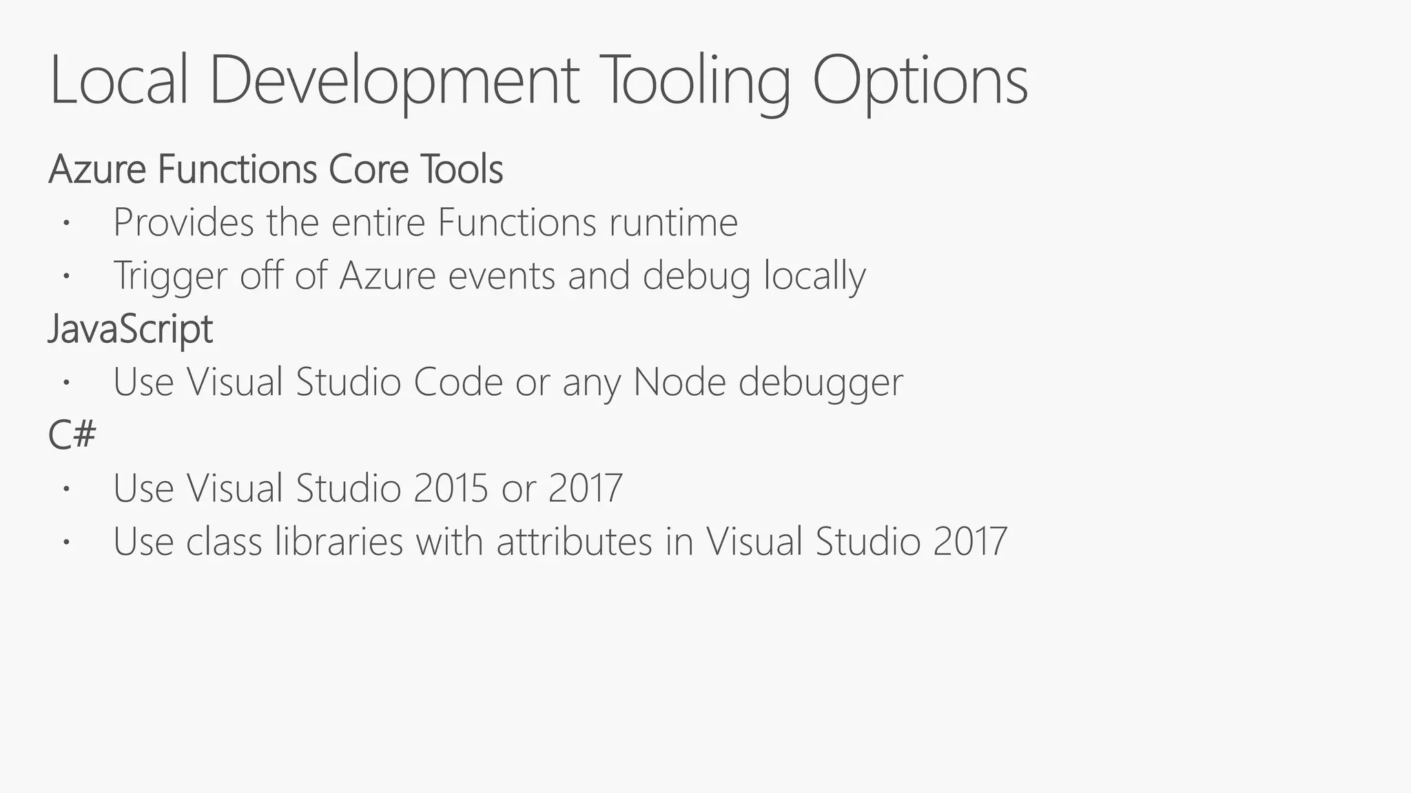 Azure Functions Core Tools
 Provides the entire Functions runtime
 Trigger off of Azure events and debug locally
JavaScript
 Use Visual Studio Code or any Node debugger
C#
 Use Visual Studio 2015 or 2017
 Use class libraries with attributes in Visual Studio 2017
 