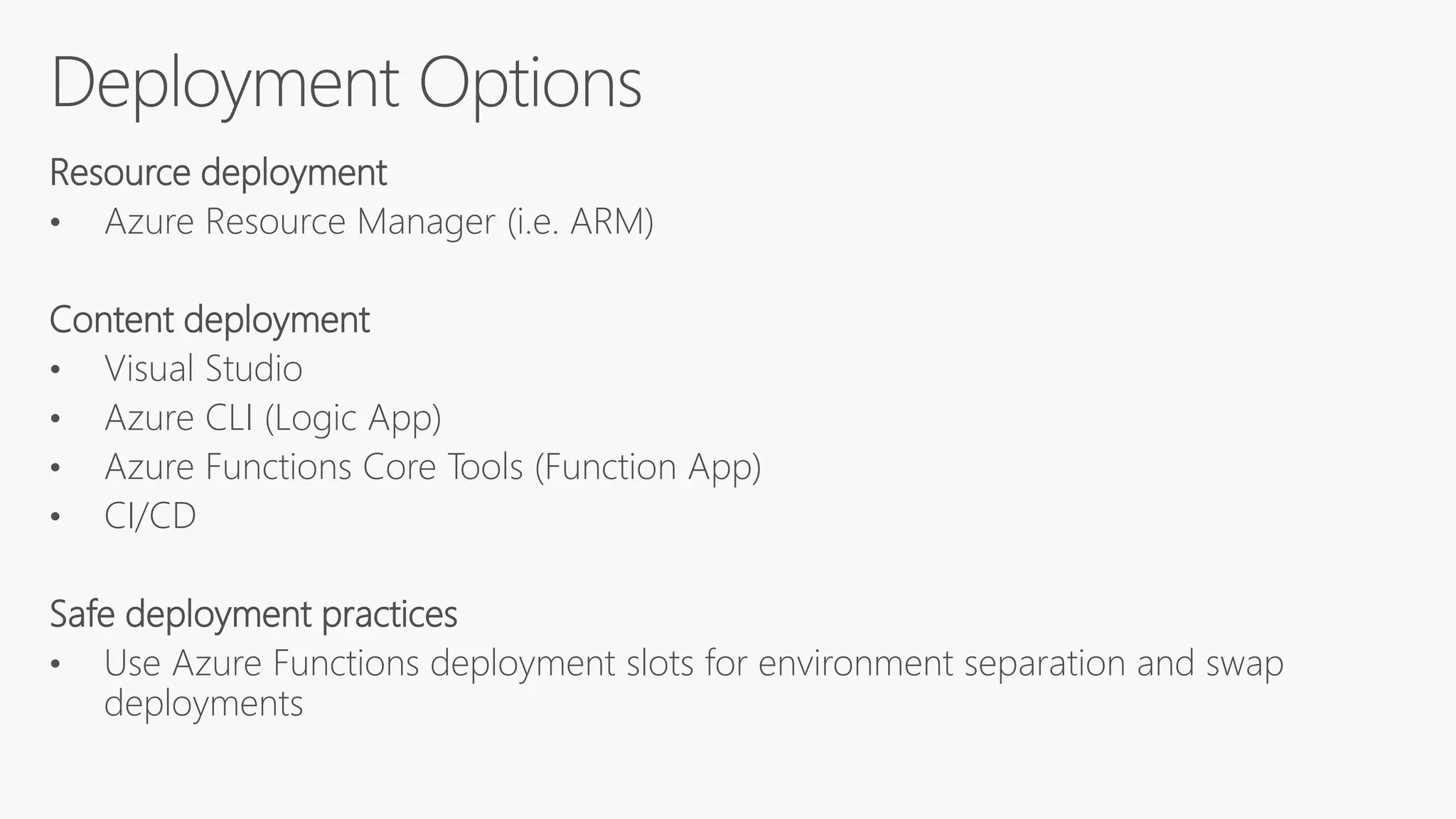 Resource deployment
• Azure Resource Manager (i.e. ARM)
Content deployment
• Visual Studio
• Azure CLI (Logic App)
• Azure Functions Core Tools (Function App)
• CI/CD
Safe deployment practices
• Use Azure Functions deployment slots for environment separation and swap
deployments
 