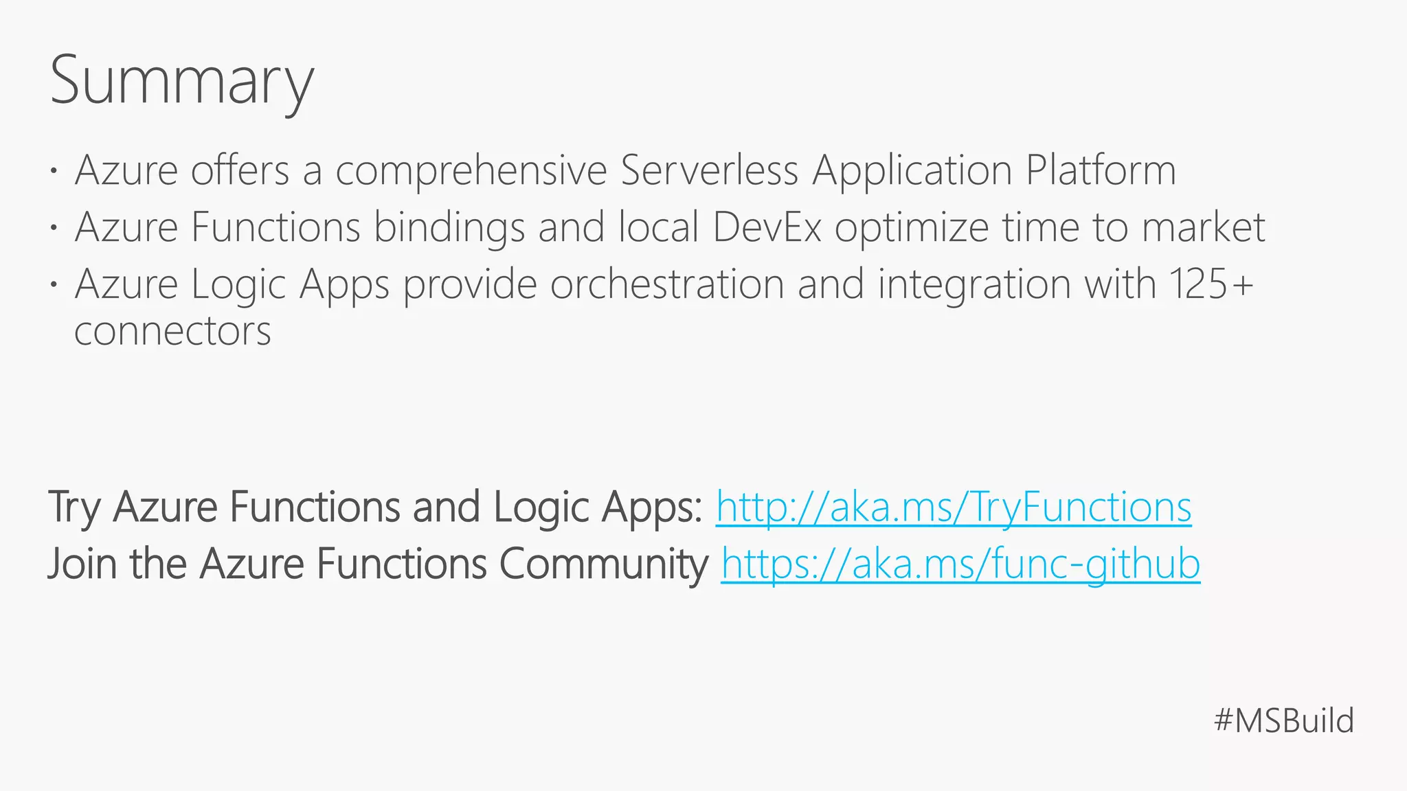  Azure offers a comprehensive Serverless Application Platform
 Azure Functions bindings and local DevEx optimize time to market
 Azure Logic Apps provide orchestration and integration with 125+
connectors
Try Azure Functions and Logic Apps: http://aka.ms/TryFunctions
Join the Azure Functions Community https://aka.ms/func-github
 