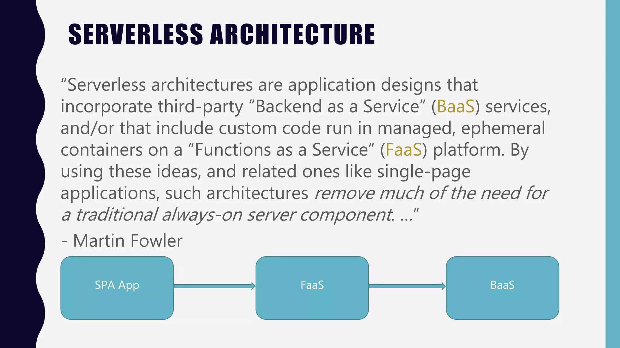 SERVERLESS ARCHITECTURE
“Serverless architectures are application designs that
incorporate third-party “Backend as a Service” (BaaS) services,
and/or that include custom code run in managed, ephemeral
containers on a “Functions as a Service” (FaaS) platform. By
using these ideas, and related ones like single-page
applications, such architectures remove much of the need for
a traditional always-on server component. …”
- Martin Fowler
SPA App FaaS BaaS
 