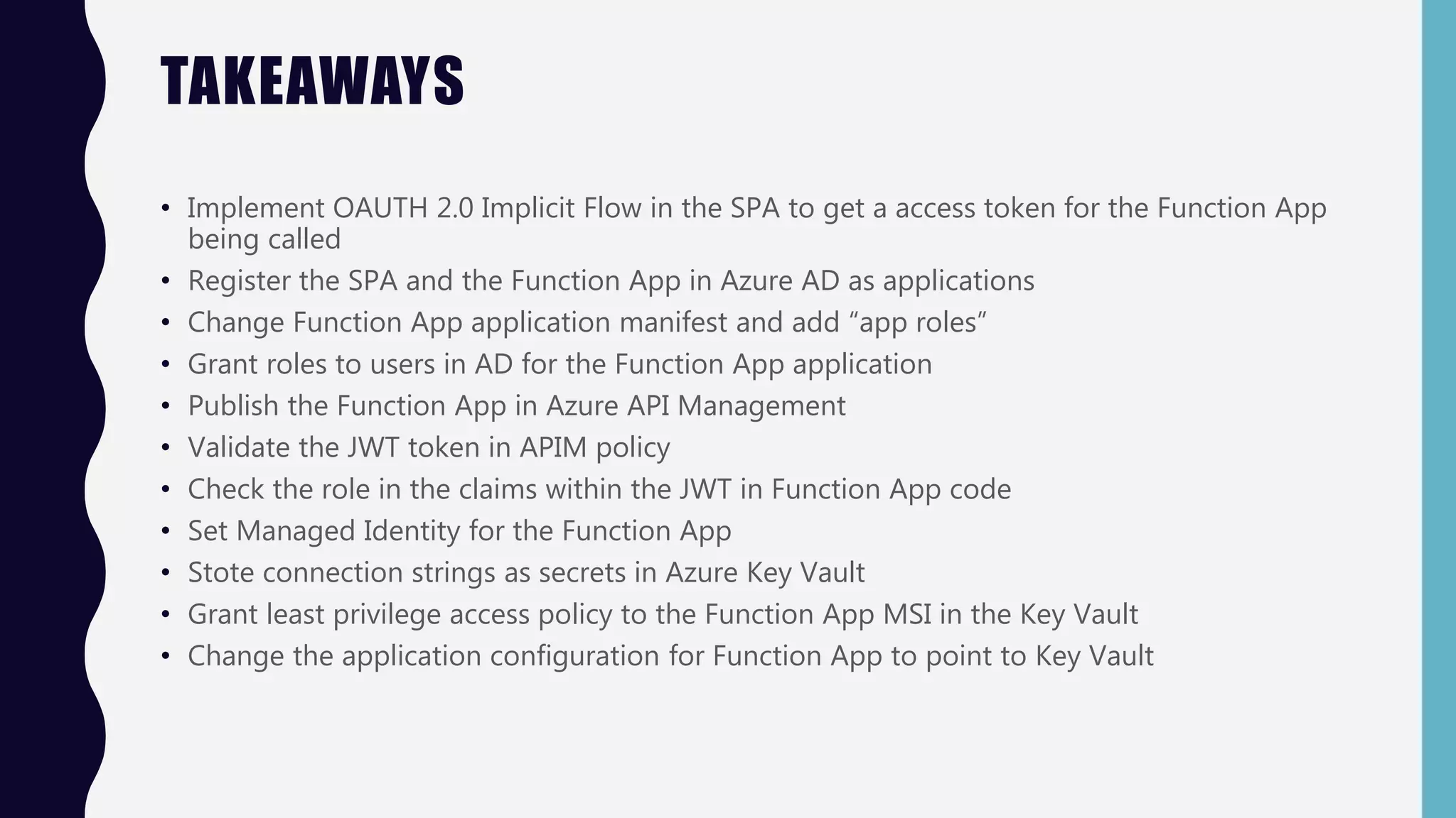 TAKEAWAYS
• Implement OAUTH 2.0 Implicit Flow in the SPA to get a access token for the Function App
being called
• Register the SPA and the Function App in Azure AD as applications
• Change Function App application manifest and add “app roles”
• Grant roles to users in AD for the Function App application
• Publish the Function App in Azure API Management
• Validate the JWT token in APIM policy
• Check the role in the claims within the JWT in Function App code
• Set Managed Identity for the Function App
• Stote connection strings as secrets in Azure Key Vault
• Grant least privilege access policy to the Function App MSI in the Key Vault
• Change the application configuration for Function App to point to Key Vault
 