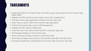 TAKEAWAYS
• Implement OAUTH 2.0 Implicit Flow in the SPA to get a access token for the Function App
being called
• Register the SPA and the Function App in Azure AD as applications
• Change Function App application manifest and add “app roles”
• Grant roles to users in AD for the Function App application
• Publish the Function App in Azure API Management
• Validate the JWT token in APIM policy
• Check the role in the claims within the JWT in Function App code
• Set Managed Identity for the Function App
• Stote connection strings as secrets in Azure Key Vault
• Grant least privilege access policy to the Function App MSI in the Key Vault
• Change the application configuration for Function App to point to Key Vault
 