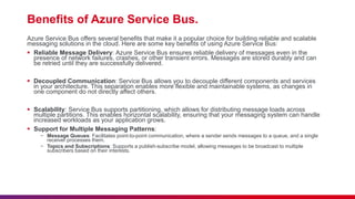 Benefits of Azure Service Bus.
Azure Service Bus offers several benefits that make it a popular choice for building reliable and scalable
messaging solutions in the cloud. Here are some key benefits of using Azure Service Bus:
 Reliable Message Delivery: Azure Service Bus ensures reliable delivery of messages even in the
presence of network failures, crashes, or other transient errors. Messages are stored durably and can
be retried until they are successfully delivered.
 Decoupled Communication: Service Bus allows you to decouple different components and services
in your architecture. This separation enables more flexible and maintainable systems, as changes in
one component do not directly affect others.
 Scalability: Service Bus supports partitioning, which allows for distributing message loads across
multiple partitions. This enables horizontal scalability, ensuring that your messaging system can handle
increased workloads as your application grows.
 Support for Multiple Messaging Patterns:
− Message Queues: Facilitates point-to-point communication, where a sender sends messages to a queue, and a single
receiver processes them.
− Topics and Subscriptions: Supports a publish-subscribe model, allowing messages to be broadcast to multiple
subscribers based on their interests.
 