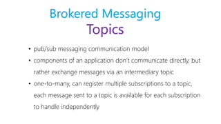 Brokered Messaging
Topics
• pub/sub messaging communication model
• components of an application don’t communicate directly, but
rather exchange messages via an intermediary topic
• one-to-many, can register multiple subscriptions to a topic,
each message sent to a topic is available for each subscription
to handle independently
 