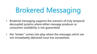 Brokered Messaging
• Brokered messaging supports the scenario of truly temporal
decoupled systems where either message producer or
consumers availability is not guaranteed.
• the “broker” comes into play where the messages which are
not immediately delivered must live somewhere.
 