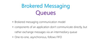 Brokered Messaging
Queues
• Brokered messaging communication model
• components of an application don’t communicate directly, but
rather exchange messages via an intermediary queue
• One-to-one, asynchronous, follows FIFO
 